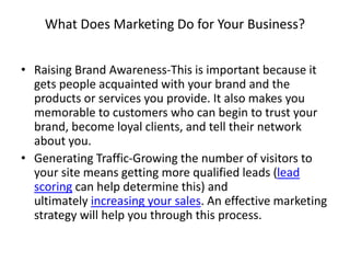 What Does Marketing Do for Your Business?
• Raising Brand Awareness-This is important because it
gets people acquainted with your brand and the
products or services you provide. It also makes you
memorable to customers who can begin to trust your
brand, become loyal clients, and tell their network
about you.
• Generating Traffic-Growing the number of visitors to
your site means getting more qualified leads (lead
scoring can help determine this) and
ultimately increasing your sales. An effective marketing
strategy will help you through this process.
 