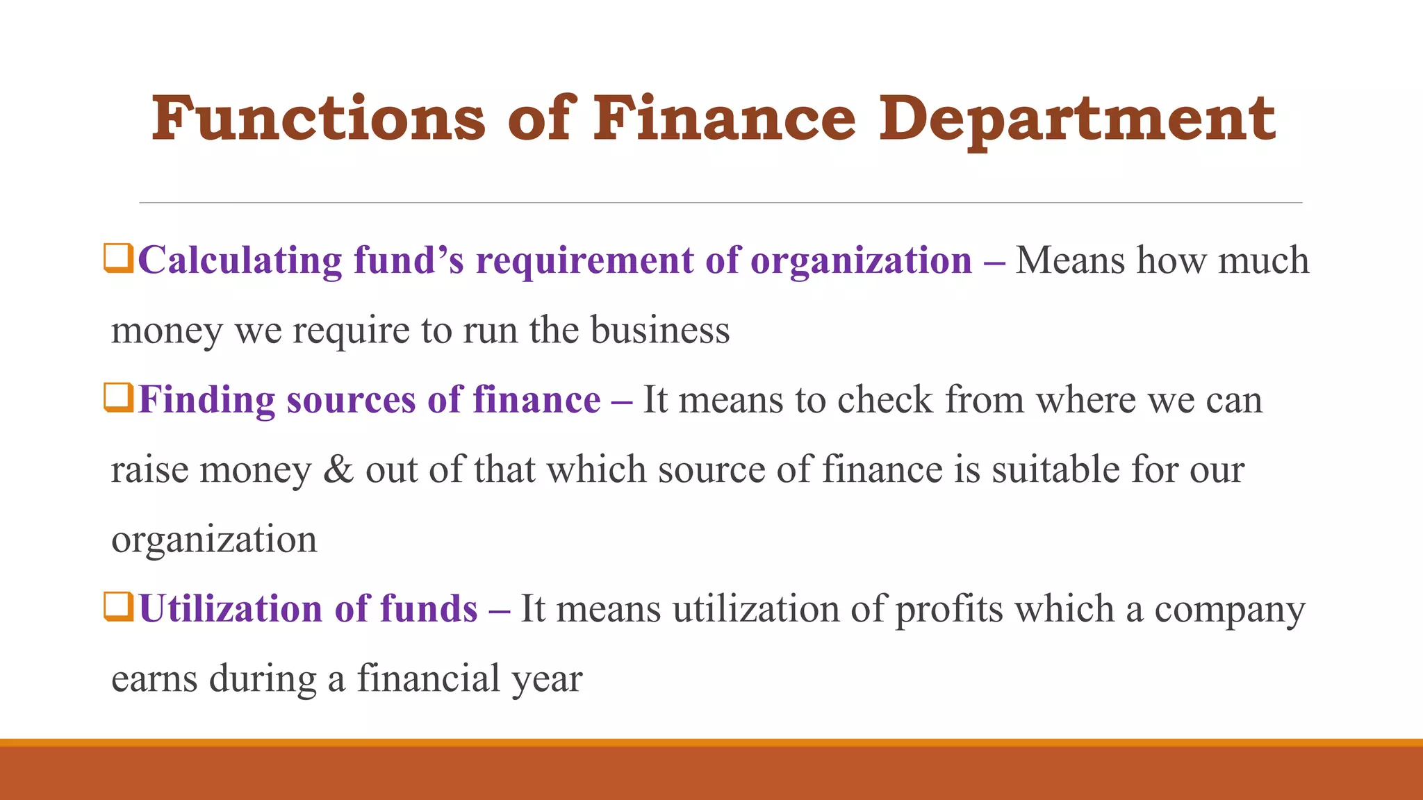 Functions of Finance Department
Calculating fund’s requirement of organization – Means how much
money we require to run the business
Finding sources of finance – It means to check from where we can
raise money & out of that which source of finance is suitable for our
organization
Utilization of funds – It means utilization of profits which a company
earns during a financial year
 