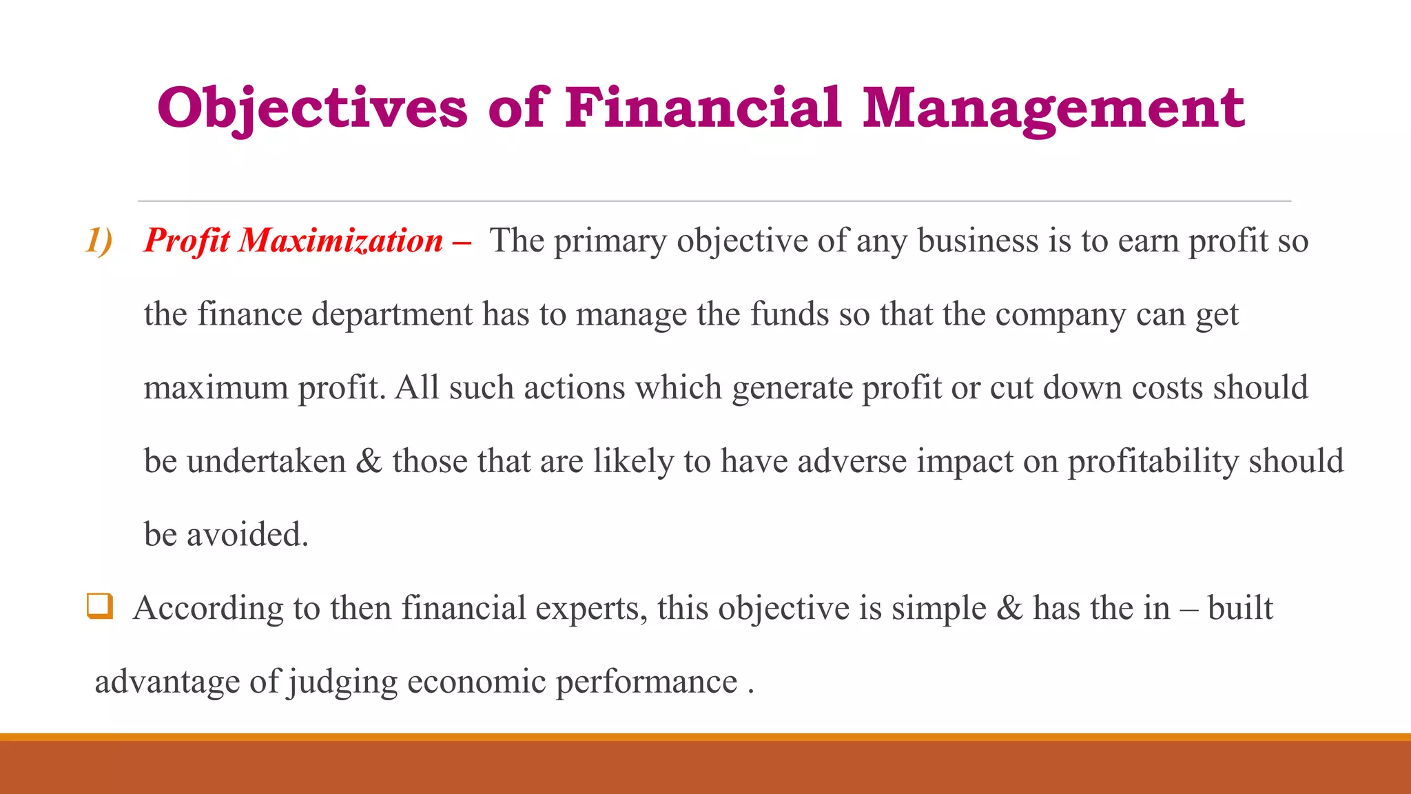 Objectives of Financial Management
1) Profit Maximization – The primary objective of any business is to earn profit so
the finance department has to manage the funds so that the company can get
maximum profit. All such actions which generate profit or cut down costs should
be undertaken & those that are likely to have adverse impact on profitability should
be avoided.
 According to then financial experts, this objective is simple & has the in – built
advantage of judging economic performance .
 