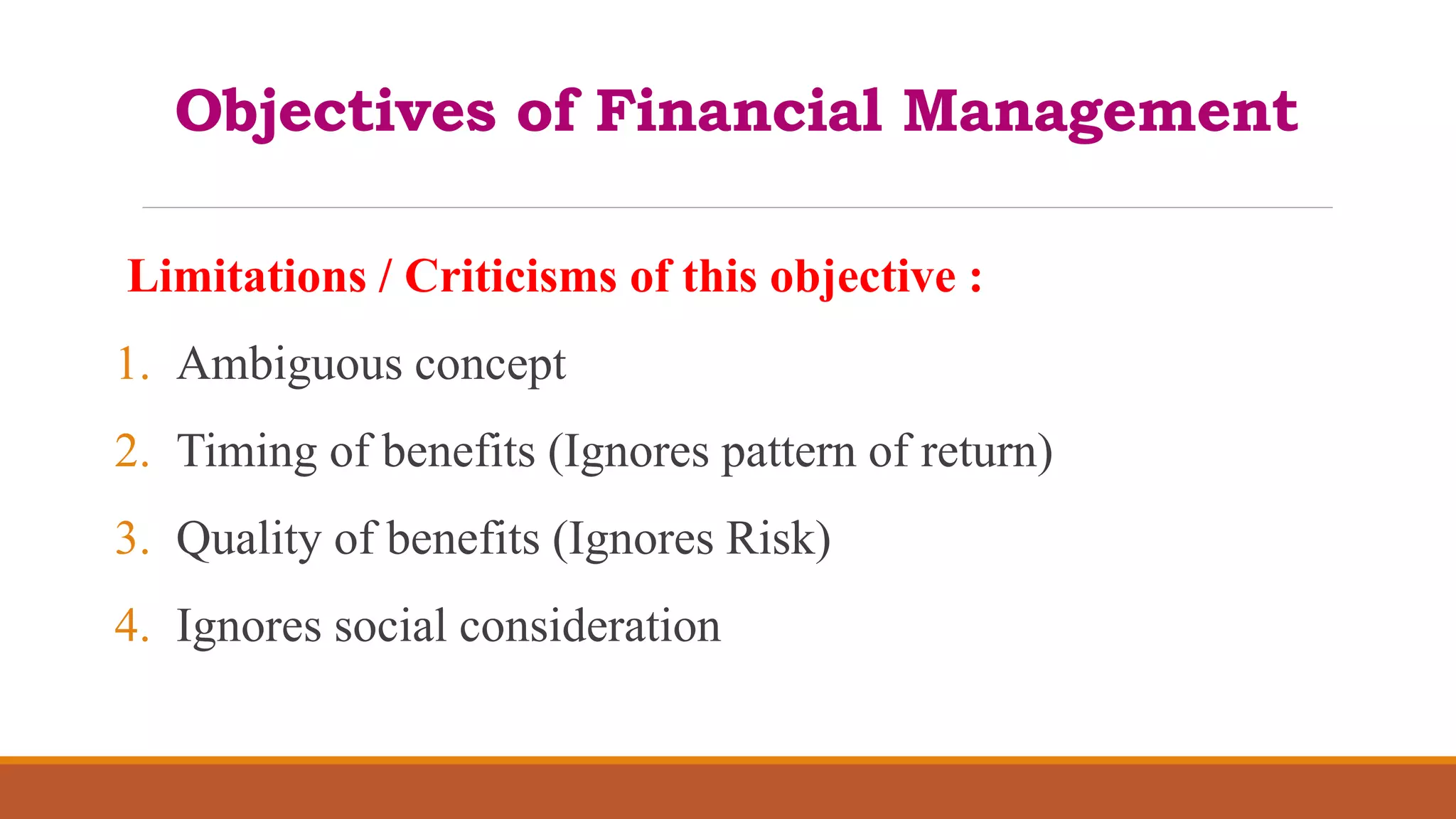 Objectives of Financial Management
Limitations / Criticisms of this objective :
1. Ambiguous concept
2. Timing of benefits (Ignores pattern of return)
3. Quality of benefits (Ignores Risk)
4. Ignores social consideration
 