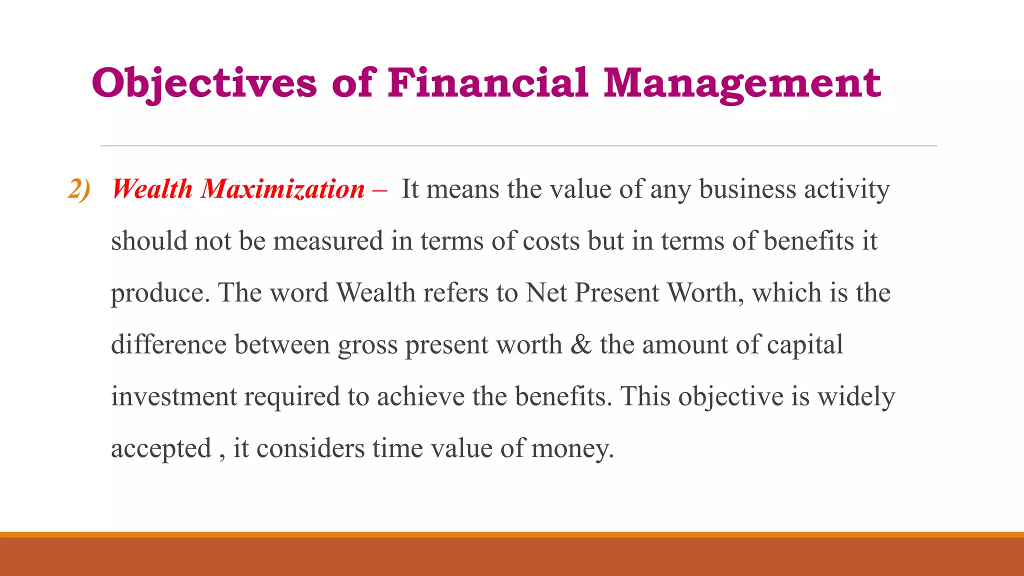 Objectives of Financial Management
2) Wealth Maximization – It means the value of any business activity
should not be measured in terms of costs but in terms of benefits it
produce. The word Wealth refers to Net Present Worth, which is the
difference between gross present worth & the amount of capital
investment required to achieve the benefits. This objective is widely
accepted , it considers time value of money.
 