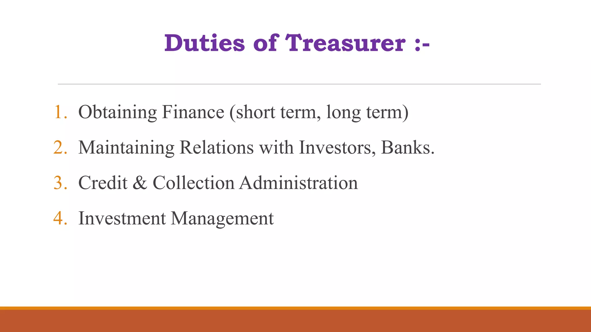 Duties of Treasurer :-
1. Obtaining Finance (short term, long term)
2. Maintaining Relations with Investors, Banks.
3. Credit & Collection Administration
4. Investment Management
 