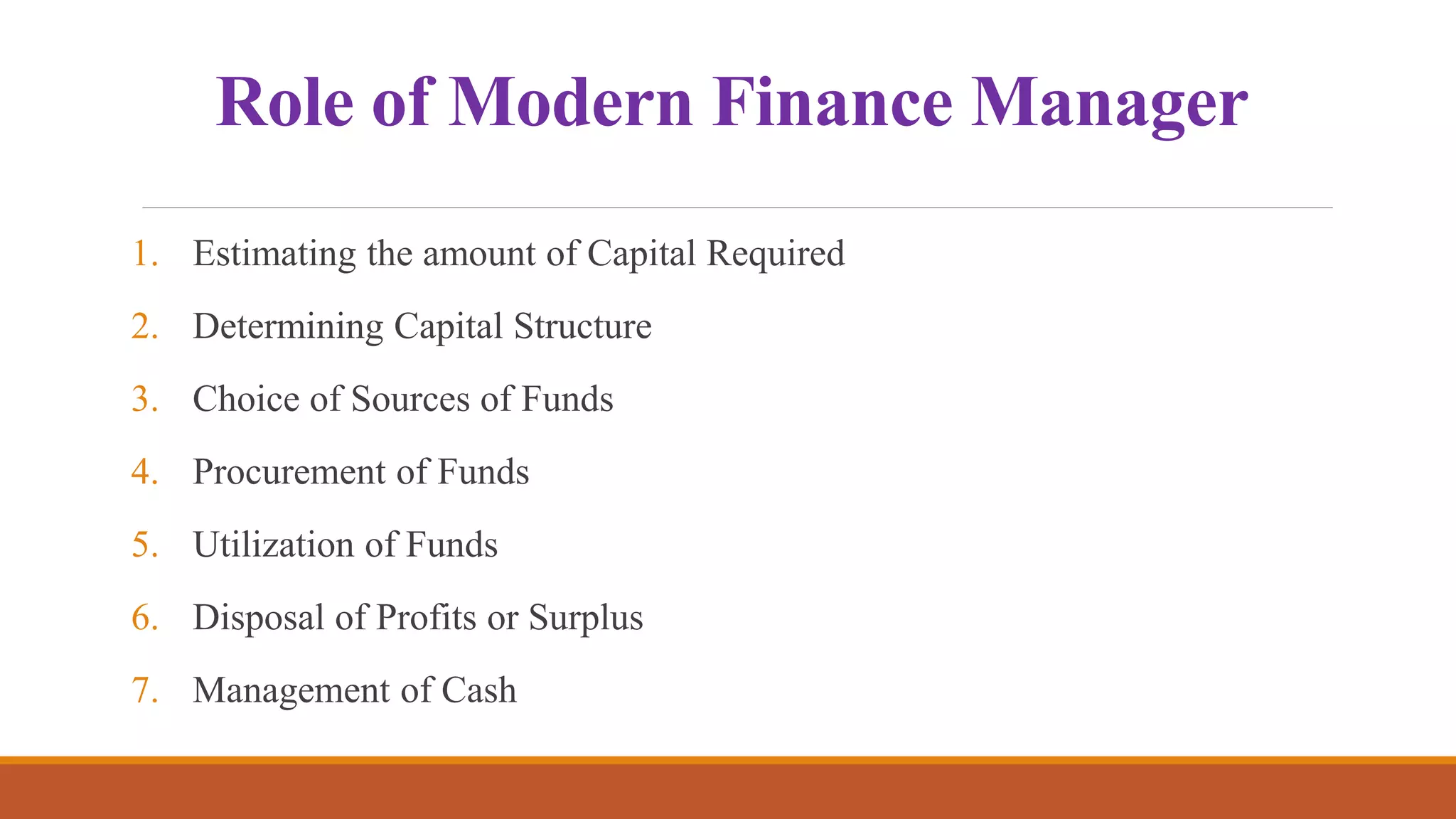 Role of Modern Finance Manager
1. Estimating the amount of Capital Required
2. Determining Capital Structure
3. Choice of Sources of Funds
4. Procurement of Funds
5. Utilization of Funds
6. Disposal of Profits or Surplus
7. Management of Cash
 