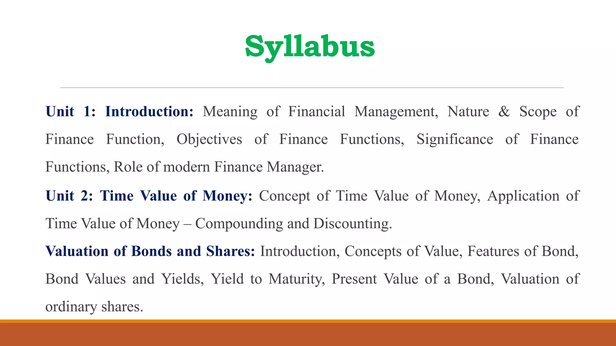 Syllabus
Unit 1: Introduction: Meaning of Financial Management, Nature & Scope of
Finance Function, Objectives of Finance Functions, Significance of Finance
Functions, Role of modern Finance Manager.
Unit 2: Time Value of Money: Concept of Time Value of Money, Application of
Time Value of Money – Compounding and Discounting.
Valuation of Bonds and Shares: Introduction, Concepts of Value, Features of Bond,
Bond Values and Yields, Yield to Maturity, Present Value of a Bond, Valuation of
ordinary shares.
 