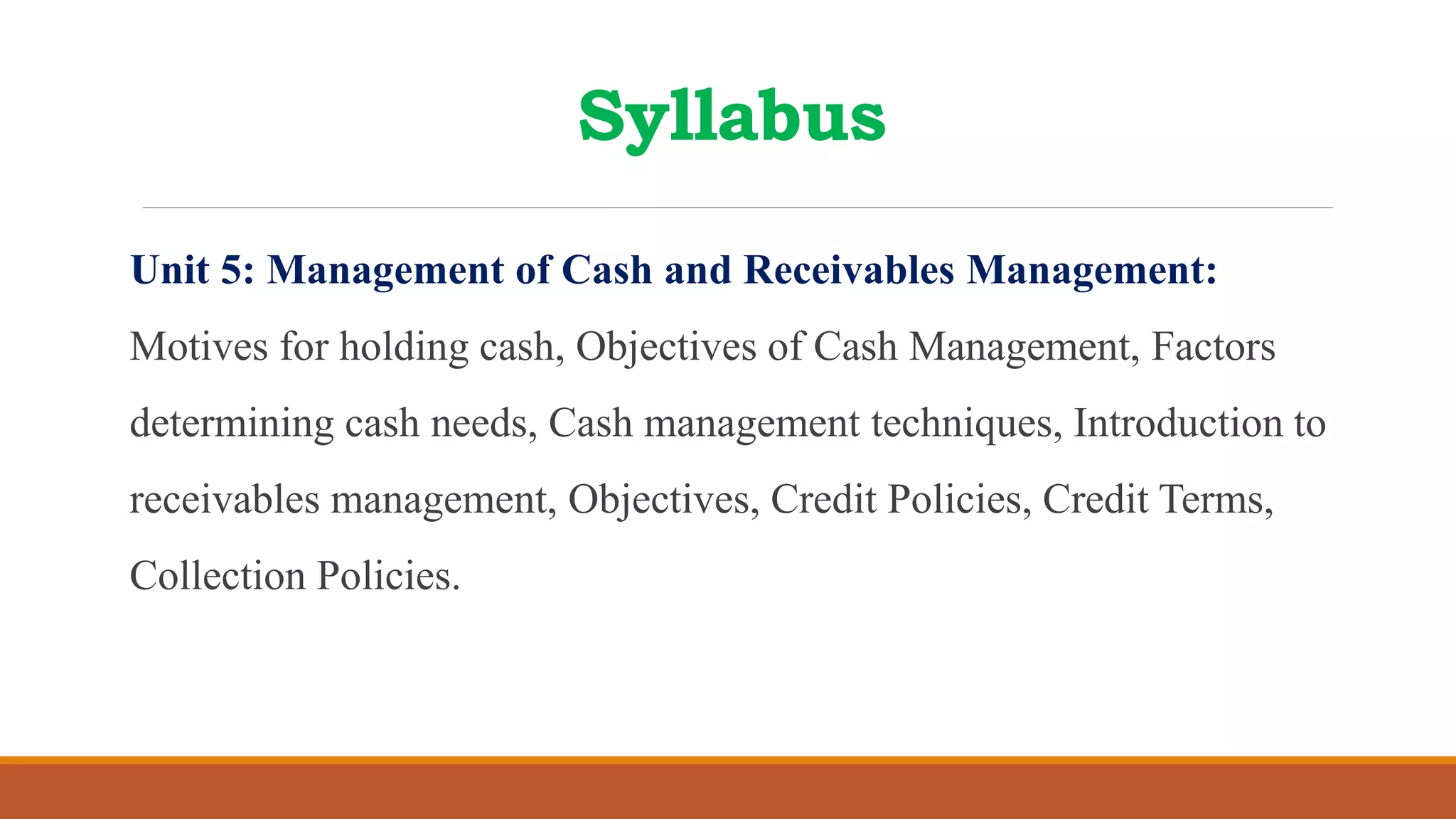 Syllabus
Unit 5: Management of Cash and Receivables Management:
Motives for holding cash, Objectives of Cash Management, Factors
determining cash needs, Cash management techniques, Introduction to
receivables management, Objectives, Credit Policies, Credit Terms,
Collection Policies.
 