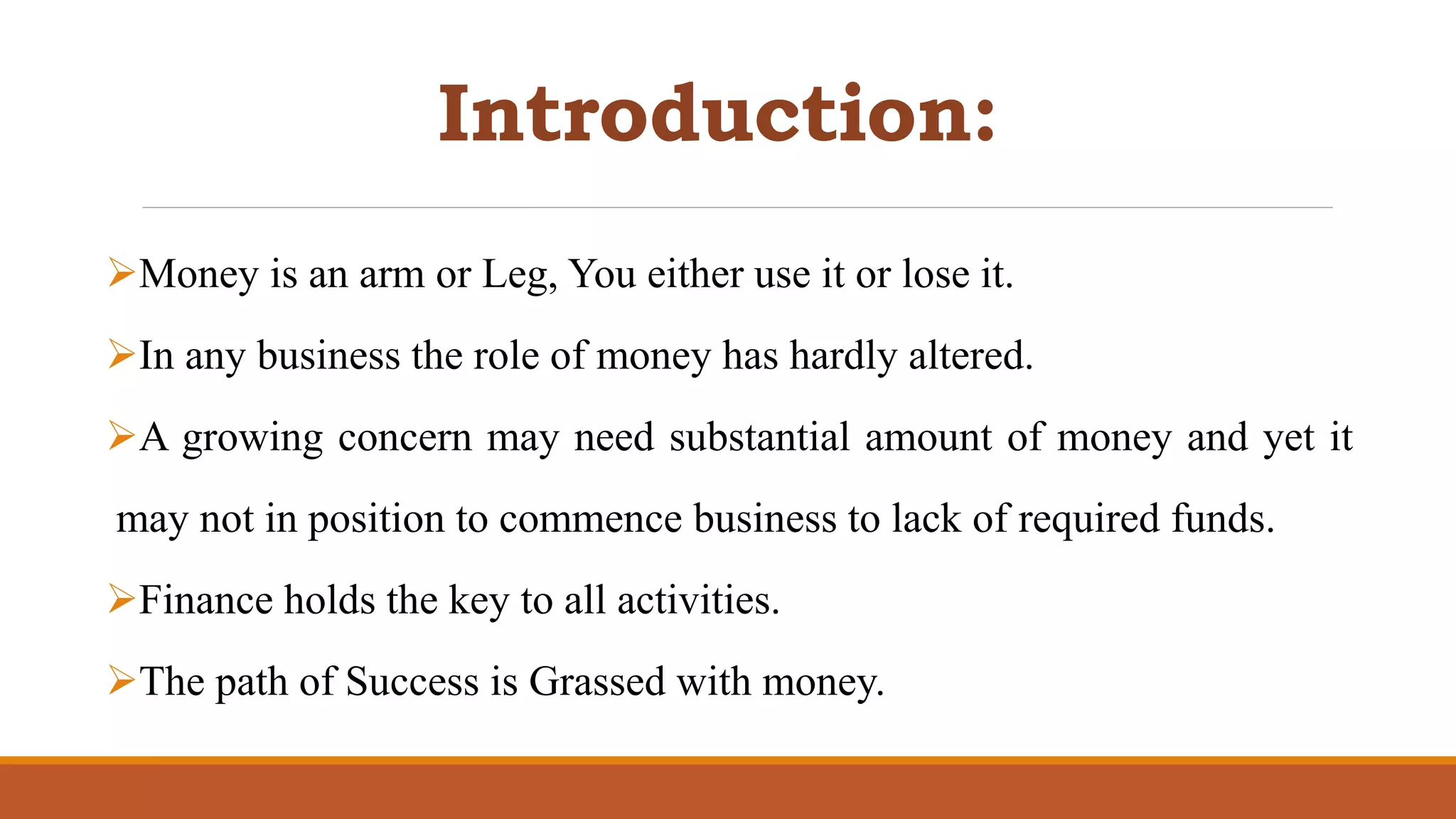 Introduction:
Money is an arm or Leg, You either use it or lose it.
In any business the role of money has hardly altered.
A growing concern may need substantial amount of money and yet it
may not in position to commence business to lack of required funds.
Finance holds the key to all activities.
The path of Success is Grassed with money.
 