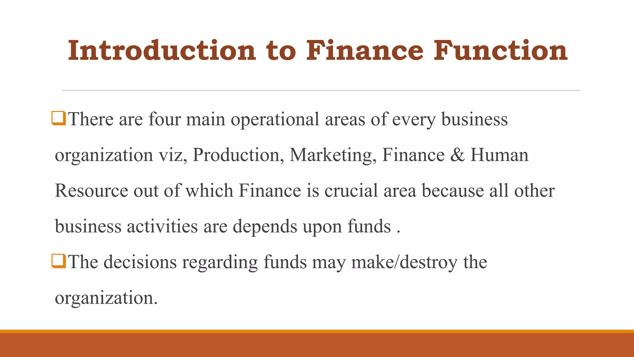 Introduction to Finance Function
There are four main operational areas of every business
organization viz, Production, Marketing, Finance & Human
Resource out of which Finance is crucial area because all other
business activities are depends upon funds .
The decisions regarding funds may make/destroy the
organization.
 