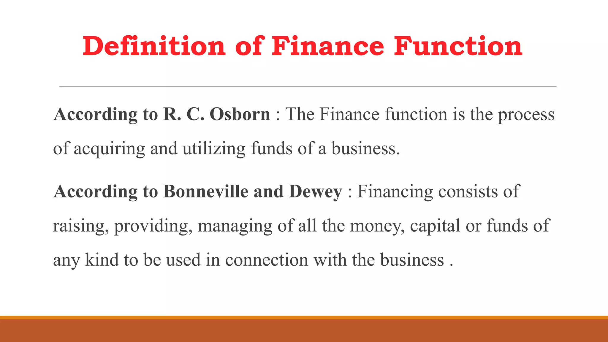 Definition of Finance Function
According to R. C. Osborn : The Finance function is the process
of acquiring and utilizing funds of a business.
According to Bonneville and Dewey : Financing consists of
raising, providing, managing of all the money, capital or funds of
any kind to be used in connection with the business .
 