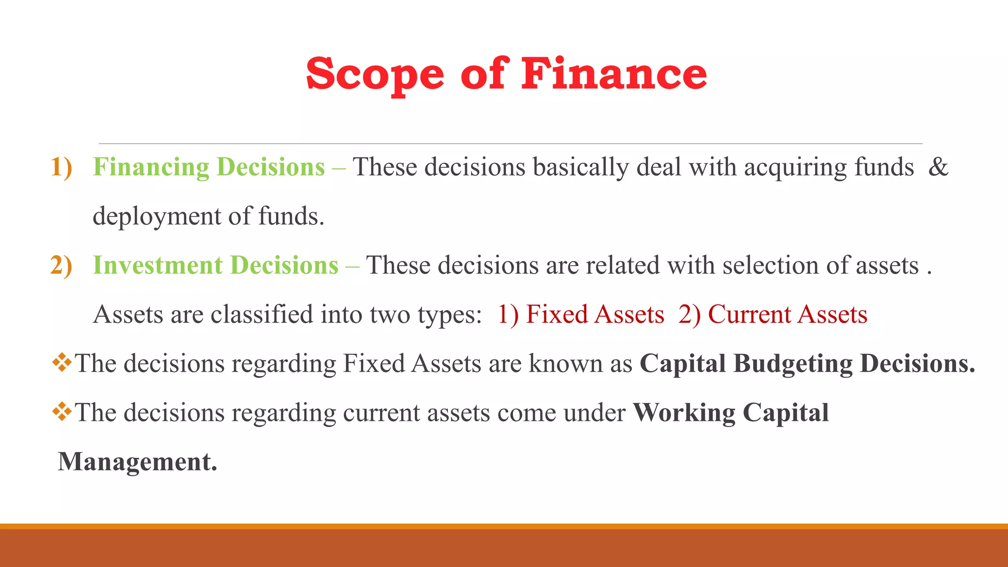 Scope of Finance
1) Financing Decisions – These decisions basically deal with acquiring funds &
deployment of funds.
2) Investment Decisions – These decisions are related with selection of assets .
Assets are classified into two types: 1) Fixed Assets 2) Current Assets
The decisions regarding Fixed Assets are known as Capital Budgeting Decisions.
The decisions regarding current assets come under Working Capital
Management.
 