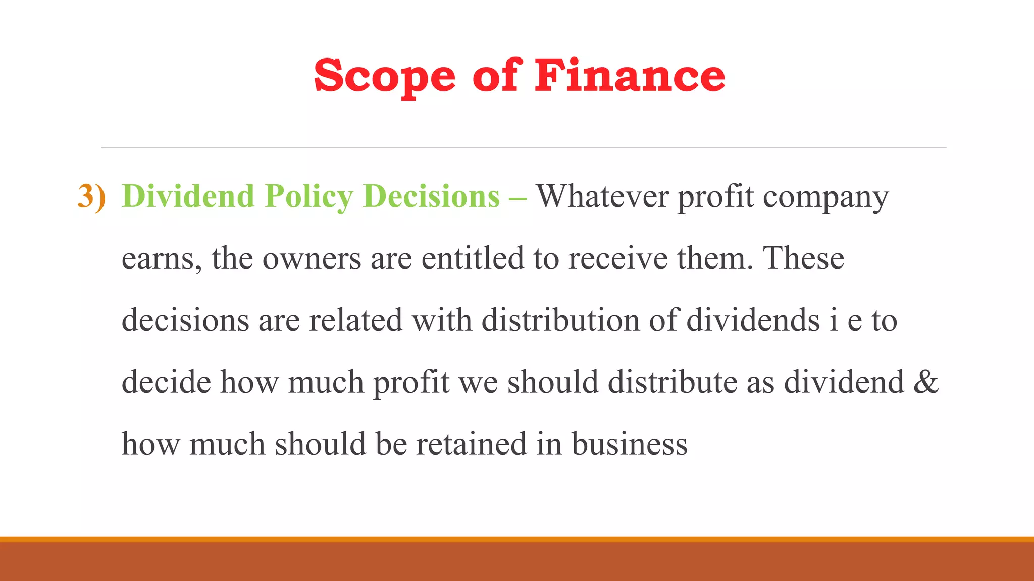 Scope of Finance
3) Dividend Policy Decisions – Whatever profit company
earns, the owners are entitled to receive them. These
decisions are related with distribution of dividends i e to
decide how much profit we should distribute as dividend &
how much should be retained in business
 