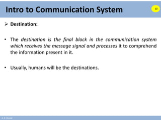 A. B. Shinde
Intro to Communication System
 Destination:
• The destination is the final block in the communication system
which receives the message signal and processes it to comprehend
the information present in it.
• Usually, humans will be the destinations.
10
 