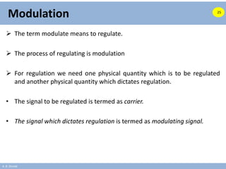 A. B. Shinde
Modulation
 The term modulate means to regulate.
 The process of regulating is modulation
 For regulation we need one physical quantity which is to be regulated
and another physical quantity which dictates regulation.
• The signal to be regulated is termed as carrier.
• The signal which dictates regulation is termed as modulating signal.
25
 