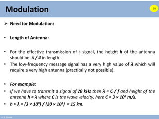 A. B. Shinde
Modulation
 Need for Modulation:
• Length of Antenna:
• For the effective transmission of a signal, the height h of the antenna
should be λ / 4 in length.
• The low-frequency message signal has a very high value of λ which will
require a very high antenna (practically not possible).
• For example:
• If we have to transmit a signal of 20 kHz then λ = C / f and height of the
antenna h ≈ λ where C is the wave velocity, here C = 3 × 108 m/s.
• h ≈ λ = (3 × 108) / (20 × 103) = 15 km.
26
 
