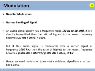 A. B. Shinde
Modulation
 Need for Modulation:
• Narrow Banding of Signal
• An audio signal usually has a frequency range (20 Hz to 20 kHz), if it is
directly transmitted then the ratio of highest to the lowest frequency
becomes (20 kHz / 20 Hz) = 1000.
• But if this audio signal is modulated over a carrier signal of
frequency 1000 kHz then the ratio of highest to the lowest frequency
becomes: (1000 kHz + 20 kHz) / (1000 kHz + 20 Hz) ≅ 1.2
• Hence, we need modulation to convert a wideband signal into a narrow
band signal.
•
27
 