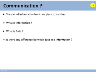 A. B. Shinde
Communication ?
 Transfer of information from one place to another.
 What is Information ?
 What is Data ?
 Is there any difference between data and Information ?
3
 