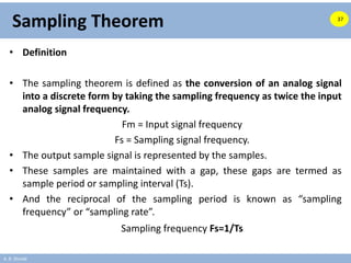 A. B. Shinde
Sampling Theorem
• Definition
• The sampling theorem is defined as the conversion of an analog signal
into a discrete form by taking the sampling frequency as twice the input
analog signal frequency.
Fm = Input signal frequency
Fs = Sampling signal frequency.
• The output sample signal is represented by the samples.
• These samples are maintained with a gap, these gaps are termed as
sample period or sampling interval (Ts).
• And the reciprocal of the sampling period is known as “sampling
frequency” or “sampling rate”.
Sampling frequency Fs=1/Ts
37
 