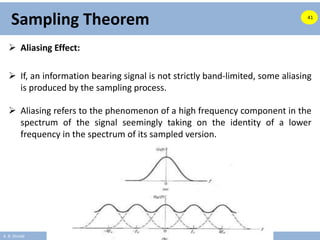 A. B. Shinde
Sampling Theorem
 Aliasing Effect:
 If, an information bearing signal is not strictly band-limited, some aliasing
is produced by the sampling process.
 Aliasing refers to the phenomenon of a high frequency component in the
spectrum of the signal seemingly taking on the identity of a lower
frequency in the spectrum of its sampled version.
41
 