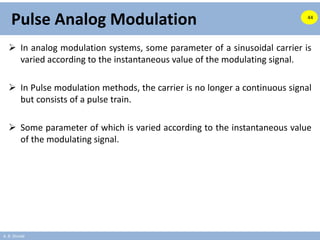 A. B. Shinde
Pulse Analog Modulation
 In analog modulation systems, some parameter of a sinusoidal carrier is
varied according to the instantaneous value of the modulating signal.
 In Pulse modulation methods, the carrier is no longer a continuous signal
but consists of a pulse train.
 Some parameter of which is varied according to the instantaneous value
of the modulating signal.
44
 