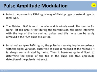 A. B. Shinde
Pulse Amplitude Modulation
 In fact the pulses in a PAM signal may of Flat-top type or natural type or
ideal type.
 The Flat-top PAM is most popular and is widely used. The reason for
using Flat-top PAM is that during the transmission, the noise interferes
with the top of the transmitted pulses and this noise can be easily
removed if the PAM pulse as Flat-top.
 In natural samples PAM signal, the pulse has varying top in accordance
with the signal variation. Such type of pulse is received at the receiver, it
is always contaminated by noise. Then it becomes quite difficult to
determine the shape of the top of the pulse and thus amplitude
detection of the pulse is not exact
47
 