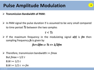 A. B. Shinde
Pulse Amplitude Modulation
 Transmission Bandwidth of PAM:
 In PAM signal the pulse duration τ is assumed to be very small compared
to time period Ts between the two samples
τ < Ts
 If the maximum frequency in the modulating signal x(t) is fm then
sampling frequency fs is given by
fs>=2fm or Ts <= 1/2fm
 Therefore, transmission bandwidth >= fmax
But fmax = 1/2 τ
B.W >= 1/2 τ
B.W >= 1/2 τ >> fm
48
 