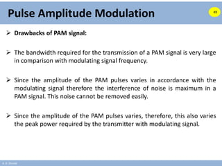 A. B. Shinde
Pulse Amplitude Modulation
 Drawbacks of PAM signal:
 The bandwidth required for the transmission of a PAM signal is very large
in comparison with modulating signal frequency.
 Since the amplitude of the PAM pulses varies in accordance with the
modulating signal therefore the interference of noise is maximum in a
PAM signal. This noise cannot be removed easily.
 Since the amplitude of the PAM pulses varies, therefore, this also varies
the peak power required by the transmitter with modulating signal.
49
 