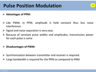 A. B. Shinde
Pulse Position Modulation
 Advantages of PPM:
 Like PWM, in PPM, amplitude is held constant thus less noise
interference.
 Signal and noise separation is very easy
 Because of constant pulse widths and amplitudes, transmission power
for each pulse is same
 Disadvantages of PWM:
 Synchronization between transmitter and receiver is required.
 Large bandwidth is required for the PPM as compared to PAM
53
 
