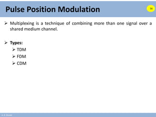 A. B. Shinde
Pulse Position Modulation
 Multiplexing is a technique of combining more than one signal over a
shared medium channel.
 Types:
 TDM
 FDM
 CDM
56
 