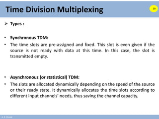 A. B. Shinde
Time Division Multiplexing
 Types :
• Synchronous TDM:
• The time slots are pre-assigned and fixed. This slot is even given if the
source is not ready with data at this time. In this case, the slot is
transmitted empty.
• Asynchronous (or statistical) TDM:
• The slots are allocated dynamically depending on the speed of the source
or their ready state. It dynamically allocates the time slots according to
different input channels’ needs, thus saving the channel capacity.
59
 