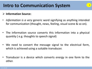 A. B. Shinde
Intro to Communication System
 Information Source:
• Information is a very generic word signifying as anything intended
for communication (thought, news, feeling, visual scene & so on).
• The information source converts this information into a physical
quantity ( e.g. thoughts to speech signal)
• We need to convert the message signal to the electrical form,
which is achieved using a suitable transducer.
• Transducer is a device which converts energy in one form to the
other.
6
 