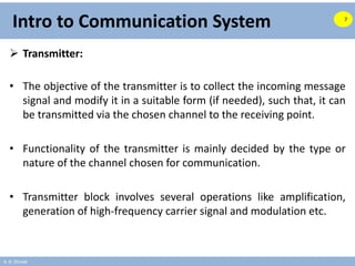 A. B. Shinde
Intro to Communication System
 Transmitter:
• The objective of the transmitter is to collect the incoming message
signal and modify it in a suitable form (if needed), such that, it can
be transmitted via the chosen channel to the receiving point.
• Functionality of the transmitter is mainly decided by the type or
nature of the channel chosen for communication.
• Transmitter block involves several operations like amplification,
generation of high-frequency carrier signal and modulation etc.
7
 