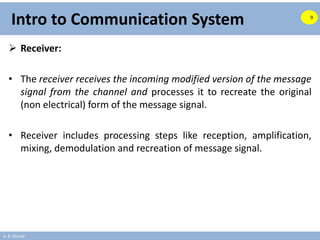 A. B. Shinde
Intro to Communication System
 Receiver:
• The receiver receives the incoming modified version of the message
signal from the channel and processes it to recreate the original
(non electrical) form of the message signal.
• Receiver includes processing steps like reception, amplification,
mixing, demodulation and recreation of message signal.
9
 
