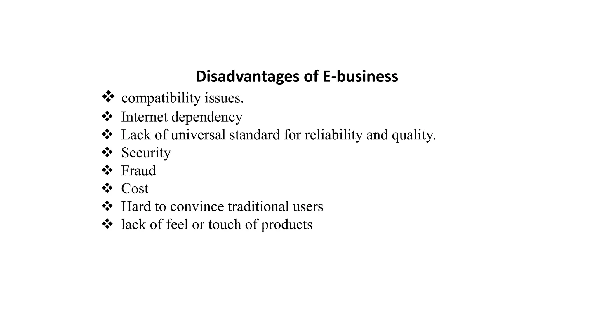 Disadvantages of E-business
 compatibility issues.
 Internet dependency
 Lack of universal standard for reliability and quality.
 Security
 Fraud
 Cost
 Hard to convince traditional users
 lack of feel or touch of products
 