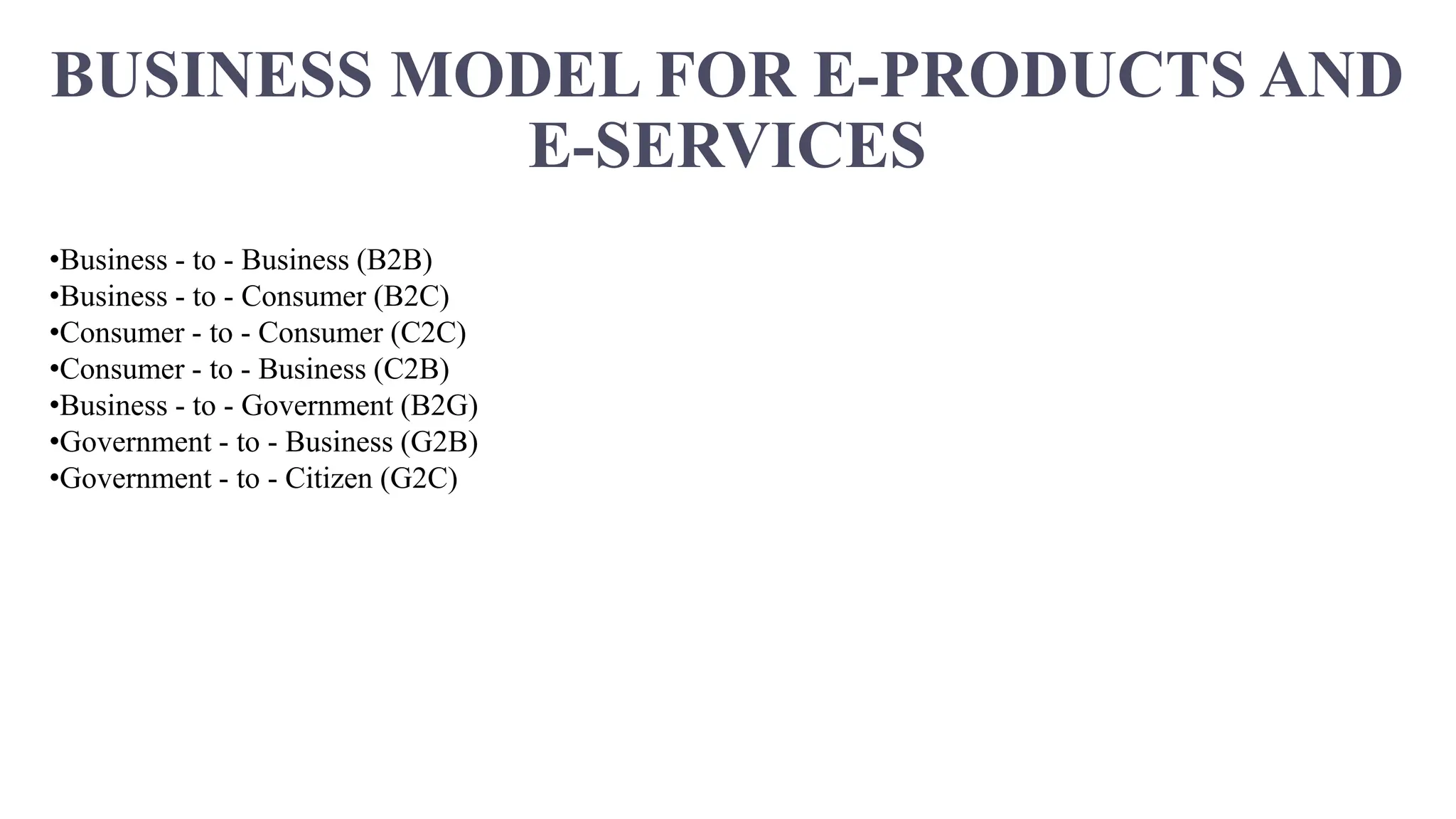 BUSINESS MODEL FOR E-PRODUCTS AND
E-SERVICES
•Business - to - Business (B2B)
•Business - to - Consumer (B2C)
•Consumer - to - Consumer (C2C)
•Consumer - to - Business (C2B)
•Business - to - Government (B2G)
•Government - to - Business (G2B)
•Government - to - Citizen (G2C)
 