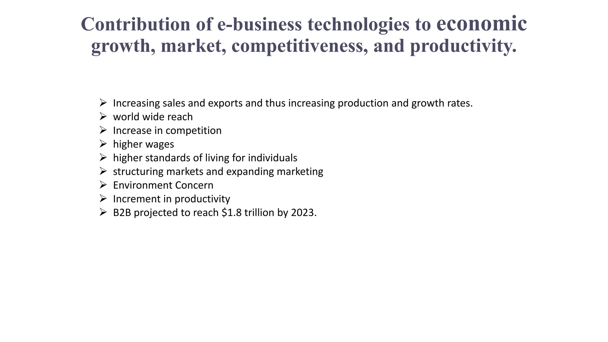 Contribution of e-business technologies to economic
growth, market, competitiveness, and productivity.
 Increasing sales and exports and thus increasing production and growth rates.
 world wide reach
 Increase in competition
 higher wages
 higher standards of living for individuals
 structuring markets and expanding marketing
 Environment Concern
 Increment in productivity
 B2B projected to reach $1.8 trillion by 2023.
 