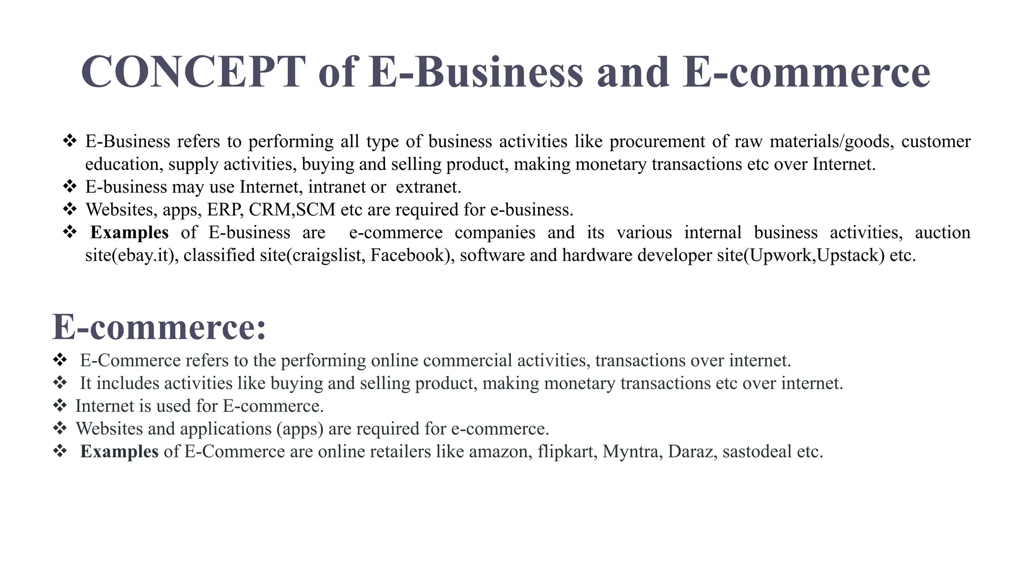 CONCEPT of E-Business and E-commerce
 E-Business refers to performing all type of business activities like procurement of raw materials/goods, customer
education, supply activities, buying and selling product, making monetary transactions etc over Internet.
 E-business may use Internet, intranet or extranet.
 Websites, apps, ERP, CRM,SCM etc are required for e-business.
 Examples of E-business are e-commerce companies and its various internal business activities, auction
site(ebay.it), classified site(craigslist, Facebook), software and hardware developer site(Upwork,Upstack) etc.
E-commerce:
 E-Commerce refers to the performing online commercial activities, transactions over internet.
 It includes activities like buying and selling product, making monetary transactions etc over internet.
 Internet is used for E-commerce.
 Websites and applications (apps) are required for e-commerce.
 Examples of E-Commerce are online retailers like amazon, flipkart, Myntra, Daraz, sastodeal etc.
 