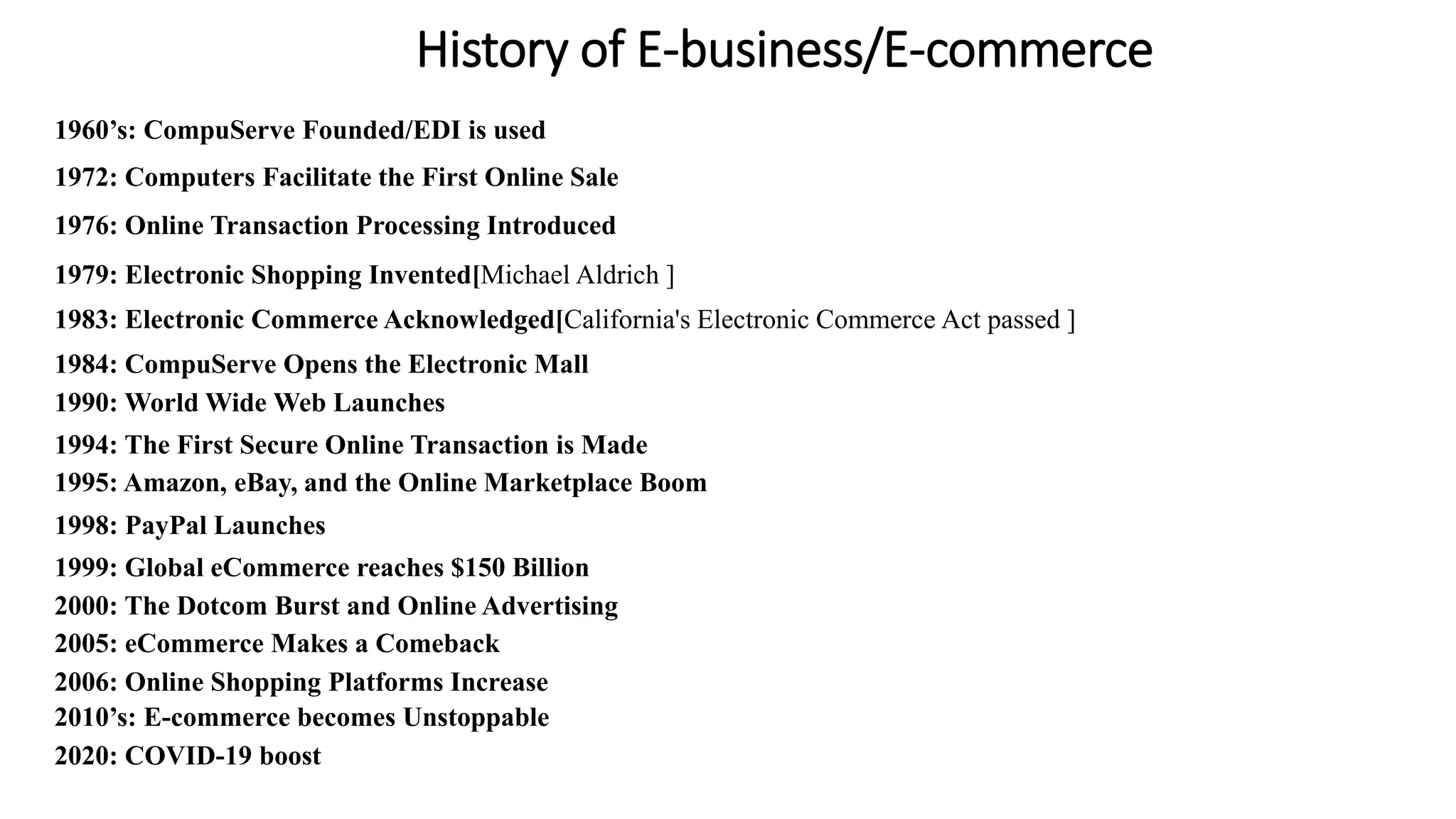 History of E-business/E-commerce
1960’s: CompuServe Founded/EDI is used
1972: Computers Facilitate the First Online Sale
1976: Online Transaction Processing Introduced
1979: Electronic Shopping Invented[Michael Aldrich ]
1983: Electronic Commerce Acknowledged[California's Electronic Commerce Act passed ]
1984: CompuServe Opens the Electronic Mall
1990: World Wide Web Launches
1994: The First Secure Online Transaction is Made
1995: Amazon, eBay, and the Online Marketplace Boom
1998: PayPal Launches
1999: Global eCommerce reaches $150 Billion
2000: The Dotcom Burst and Online Advertising
2005: eCommerce Makes a Comeback
2006: Online Shopping Platforms Increase
2010’s: E-commerce becomes Unstoppable
2020: COVID-19 boost
 