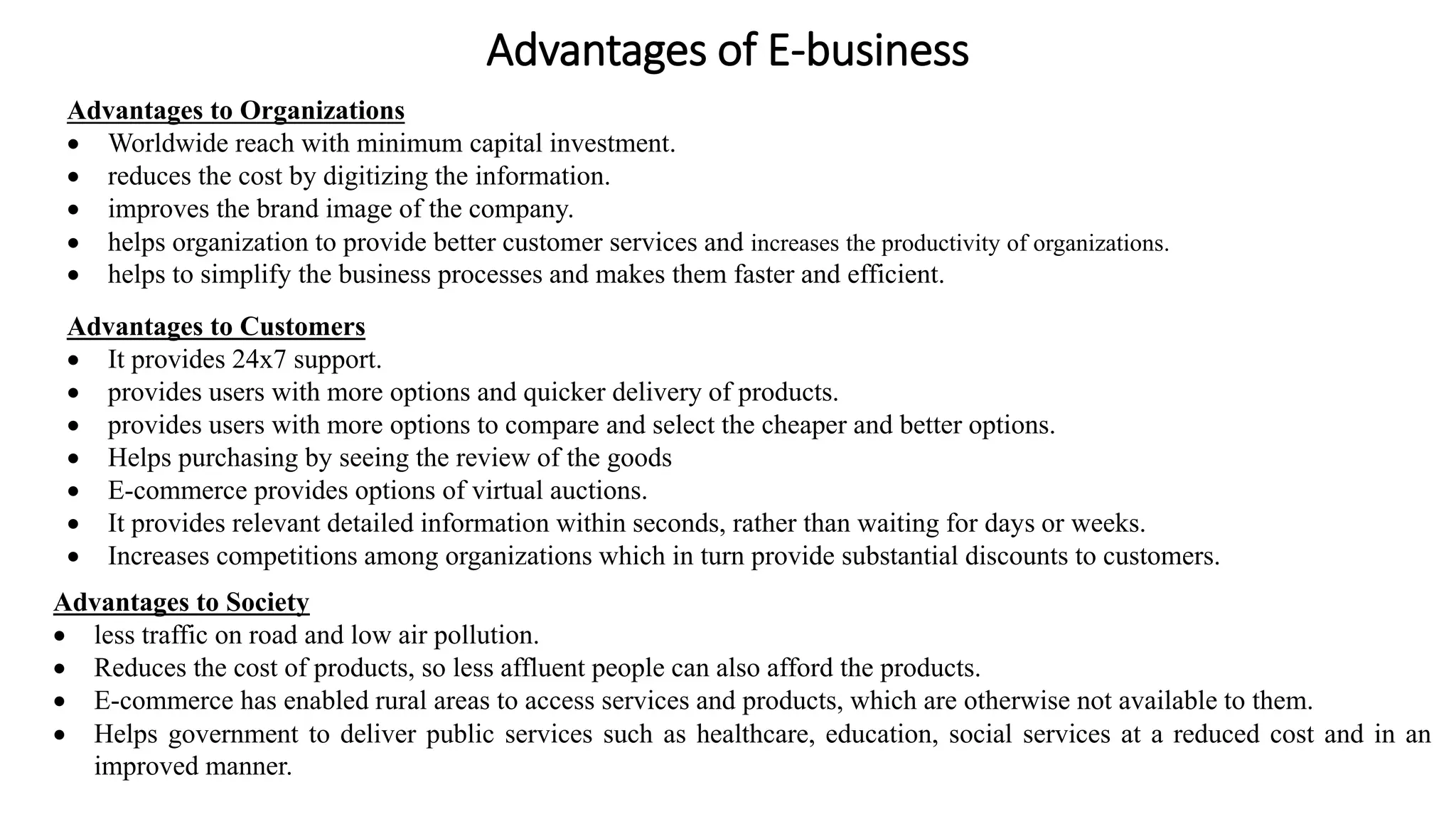 Advantages of E-business
Advantages to Organizations
 Worldwide reach with minimum capital investment.
 reduces the cost by digitizing the information.
 improves the brand image of the company.
 helps organization to provide better customer services and increases the productivity of organizations.
 helps to simplify the business processes and makes them faster and efficient.
Advantages to Customers
 It provides 24x7 support.
 provides users with more options and quicker delivery of products.
 provides users with more options to compare and select the cheaper and better options.
 Helps purchasing by seeing the review of the goods
 E-commerce provides options of virtual auctions.
 It provides relevant detailed information within seconds, rather than waiting for days or weeks.
 Increases competitions among organizations which in turn provide substantial discounts to customers.
Advantages to Society
 less traffic on road and low air pollution.
 Reduces the cost of products, so less affluent people can also afford the products.
 E-commerce has enabled rural areas to access services and products, which are otherwise not available to them.
 Helps government to deliver public services such as healthcare, education, social services at a reduced cost and in an
improved manner.
 