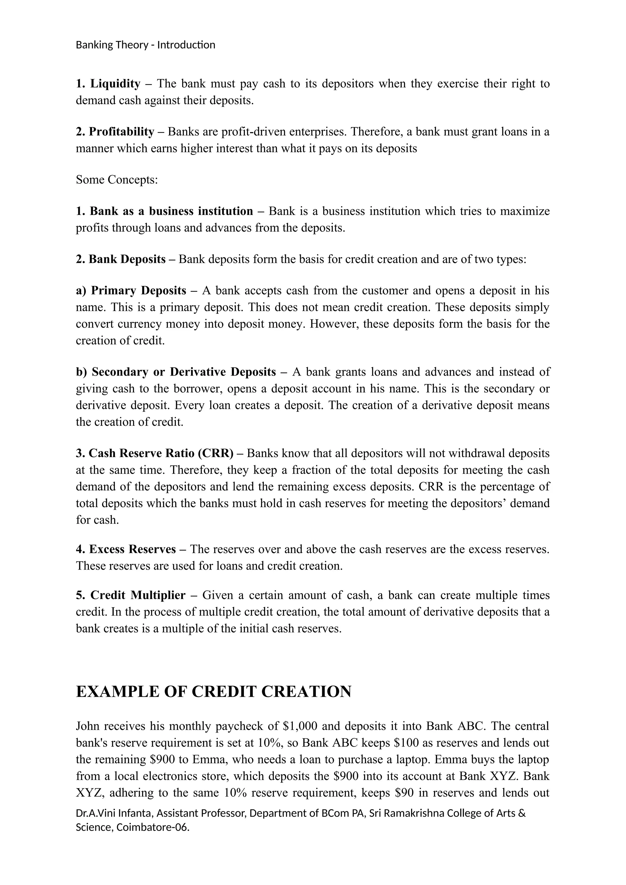 Banking Theory - Introduction
1. Liquidity – The bank must pay cash to its depositors when they exercise their right to
demand cash against their deposits.
2. Profitability – Banks are profit-driven enterprises. Therefore, a bank must grant loans in a
manner which earns higher interest than what it pays on its deposits
Some Concepts:
1. Bank as a business institution – Bank is a business institution which tries to maximize
profits through loans and advances from the deposits.
2. Bank Deposits – Bank deposits form the basis for credit creation and are of two types:
a) Primary Deposits – A bank accepts cash from the customer and opens a deposit in his
name. This is a primary deposit. This does not mean credit creation. These deposits simply
convert currency money into deposit money. However, these deposits form the basis for the
creation of credit.
b) Secondary or Derivative Deposits – A bank grants loans and advances and instead of
giving cash to the borrower, opens a deposit account in his name. This is the secondary or
derivative deposit. Every loan creates a deposit. The creation of a derivative deposit means
the creation of credit.
3. Cash Reserve Ratio (CRR) – Banks know that all depositors will not withdrawal deposits
at the same time. Therefore, they keep a fraction of the total deposits for meeting the cash
demand of the depositors and lend the remaining excess deposits. CRR is the percentage of
total deposits which the banks must hold in cash reserves for meeting the depositors’ demand
for cash.
4. Excess Reserves – The reserves over and above the cash reserves are the excess reserves.
These reserves are used for loans and credit creation.
5. Credit Multiplier – Given a certain amount of cash, a bank can create multiple times
credit. In the process of multiple credit creation, the total amount of derivative deposits that a
bank creates is a multiple of the initial cash reserves.
EXAMPLE OF CREDIT CREATION
John receives his monthly paycheck of $1,000 and deposits it into Bank ABC. The central
bank's reserve requirement is set at 10%, so Bank ABC keeps $100 as reserves and lends out
the remaining $900 to Emma, who needs a loan to purchase a laptop. Emma buys the laptop
from a local electronics store, which deposits the $900 into its account at Bank XYZ. Bank
XYZ, adhering to the same 10% reserve requirement, keeps $90 in reserves and lends out
Dr.A.Vini Infanta, Assistant Professor, Department of BCom PA, Sri Ramakrishna College of Arts &
Science, Coimbatore-06.
 