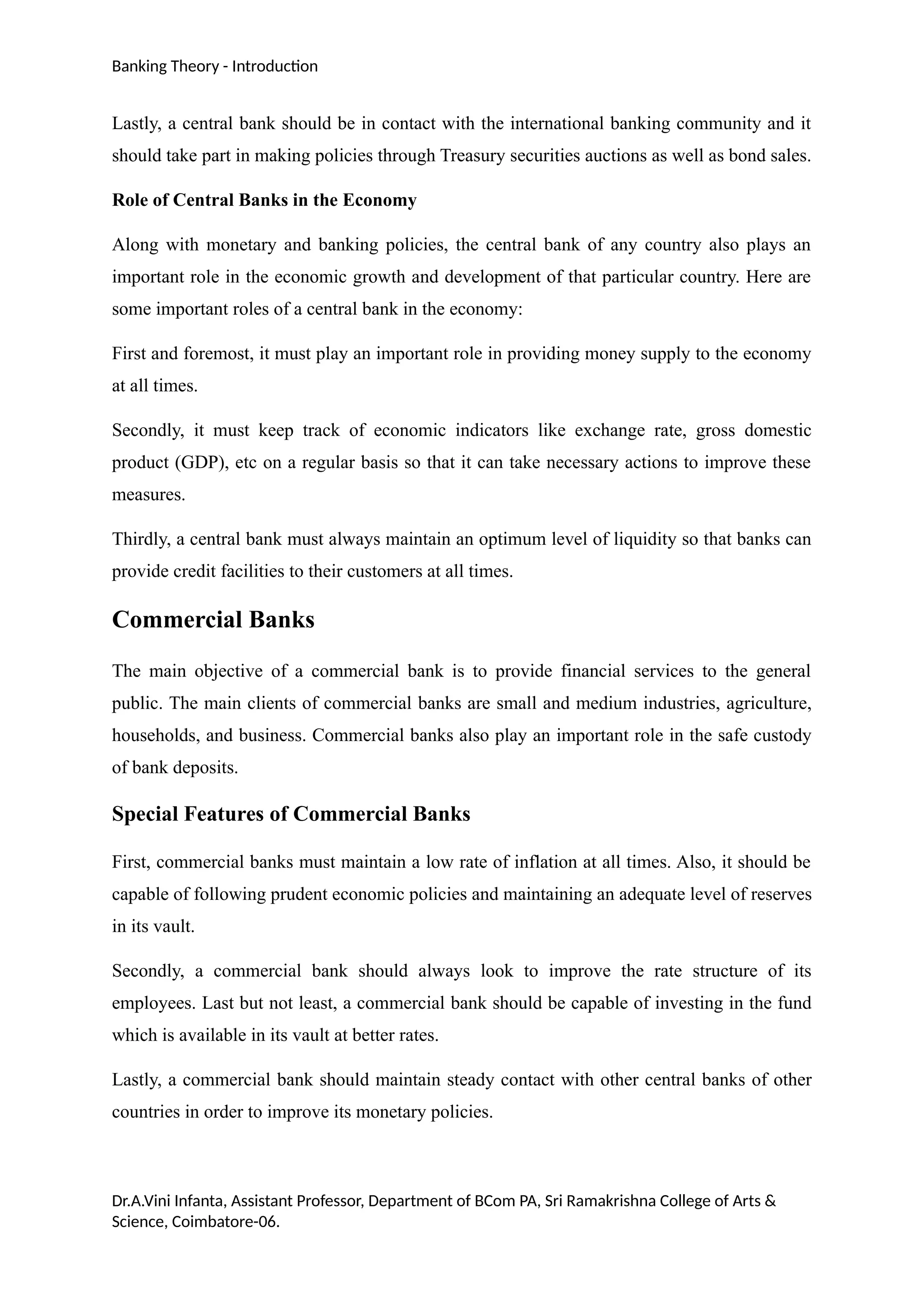 Banking Theory - Introduction
Lastly, a central bank should be in contact with the international banking community and it
should take part in making policies through Treasury securities auctions as well as bond sales.
Role of Central Banks in the Economy
Along with monetary and banking policies, the central bank of any country also plays an
important role in the economic growth and development of that particular country. Here are
some important roles of a central bank in the economy:
First and foremost, it must play an important role in providing money supply to the economy
at all times.
Secondly, it must keep track of economic indicators like exchange rate, gross domestic
product (GDP), etc on a regular basis so that it can take necessary actions to improve these
measures.
Thirdly, a central bank must always maintain an optimum level of liquidity so that banks can
provide credit facilities to their customers at all times.
Commercial Banks
The main objective of a commercial bank is to provide financial services to the general
public. The main clients of commercial banks are small and medium industries, agriculture,
households, and business. Commercial banks also play an important role in the safe custody
of bank deposits.
Special Features of Commercial Banks
First, commercial banks must maintain a low rate of inflation at all times. Also, it should be
capable of following prudent economic policies and maintaining an adequate level of reserves
in its vault.
Secondly, a commercial bank should always look to improve the rate structure of its
employees. Last but not least, a commercial bank should be capable of investing in the fund
which is available in its vault at better rates.
Lastly, a commercial bank should maintain steady contact with other central banks of other
countries in order to improve its monetary policies.
Dr.A.Vini Infanta, Assistant Professor, Department of BCom PA, Sri Ramakrishna College of Arts &
Science, Coimbatore-06.
 