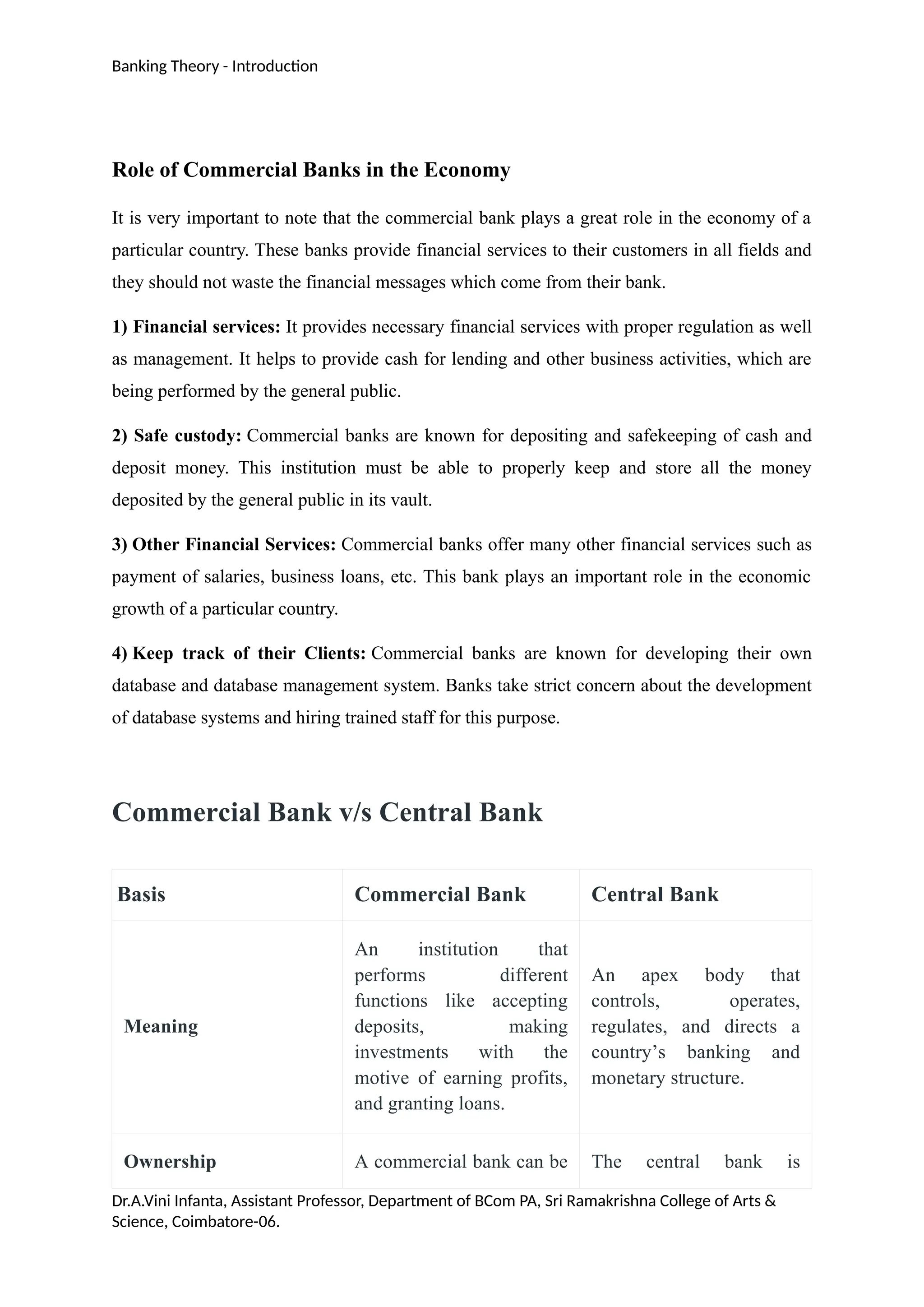 Banking Theory - Introduction
Role of Commercial Banks in the Economy
It is very important to note that the commercial bank plays a great role in the economy of a
particular country. These banks provide financial services to their customers in all fields and
they should not waste the financial messages which come from their bank.
1) Financial services: It provides necessary financial services with proper regulation as well
as management. It helps to provide cash for lending and other business activities, which are
being performed by the general public.
2) Safe custody: Commercial banks are known for depositing and safekeeping of cash and
deposit money. This institution must be able to properly keep and store all the money
deposited by the general public in its vault.
3) Other Financial Services: Commercial banks offer many other financial services such as
payment of salaries, business loans, etc. This bank plays an important role in the economic
growth of a particular country.
4) Keep track of their Clients: Commercial banks are known for developing their own
database and database management system. Banks take strict concern about the development
of database systems and hiring trained staff for this purpose.
Commercial Bank v/s Central Bank
Basis Commercial Bank Central Bank
Meaning
An institution that
performs different
functions like accepting
deposits, making
investments with the
motive of earning profits,
and granting loans.
An apex body that
controls, operates,
regulates, and directs a
country’s banking and
monetary structure.
Ownership A commercial bank can be The central bank is
Dr.A.Vini Infanta, Assistant Professor, Department of BCom PA, Sri Ramakrishna College of Arts &
Science, Coimbatore-06.
 