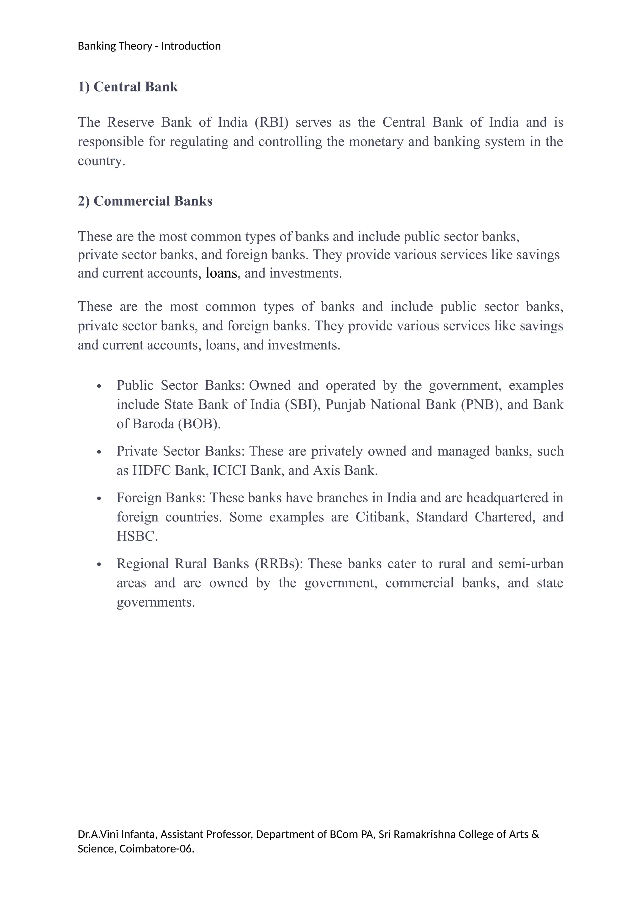 Banking Theory - Introduction
1) Central Bank
The Reserve Bank of India (RBI) serves as the Central Bank of India and is
responsible for regulating and controlling the monetary and banking system in the
country.
2) Commercial Banks
These are the most common types of banks and include public sector banks,
private sector banks, and foreign banks. They provide various services like savings
and current accounts, loans, and investments.
These are the most common types of banks and include public sector banks,
private sector banks, and foreign banks. They provide various services like savings
and current accounts, loans, and investments.
 Public Sector Banks: Owned and operated by the government, examples
include State Bank of India (SBI), Punjab National Bank (PNB), and Bank
of Baroda (BOB).
 Private Sector Banks: These are privately owned and managed banks, such
as HDFC Bank, ICICI Bank, and Axis Bank.
 Foreign Banks: These banks have branches in India and are headquartered in
foreign countries. Some examples are Citibank, Standard Chartered, and
HSBC.
 Regional Rural Banks (RRBs): These banks cater to rural and semi-urban
areas and are owned by the government, commercial banks, and state
governments.
Dr.A.Vini Infanta, Assistant Professor, Department of BCom PA, Sri Ramakrishna College of Arts &
Science, Coimbatore-06.
 