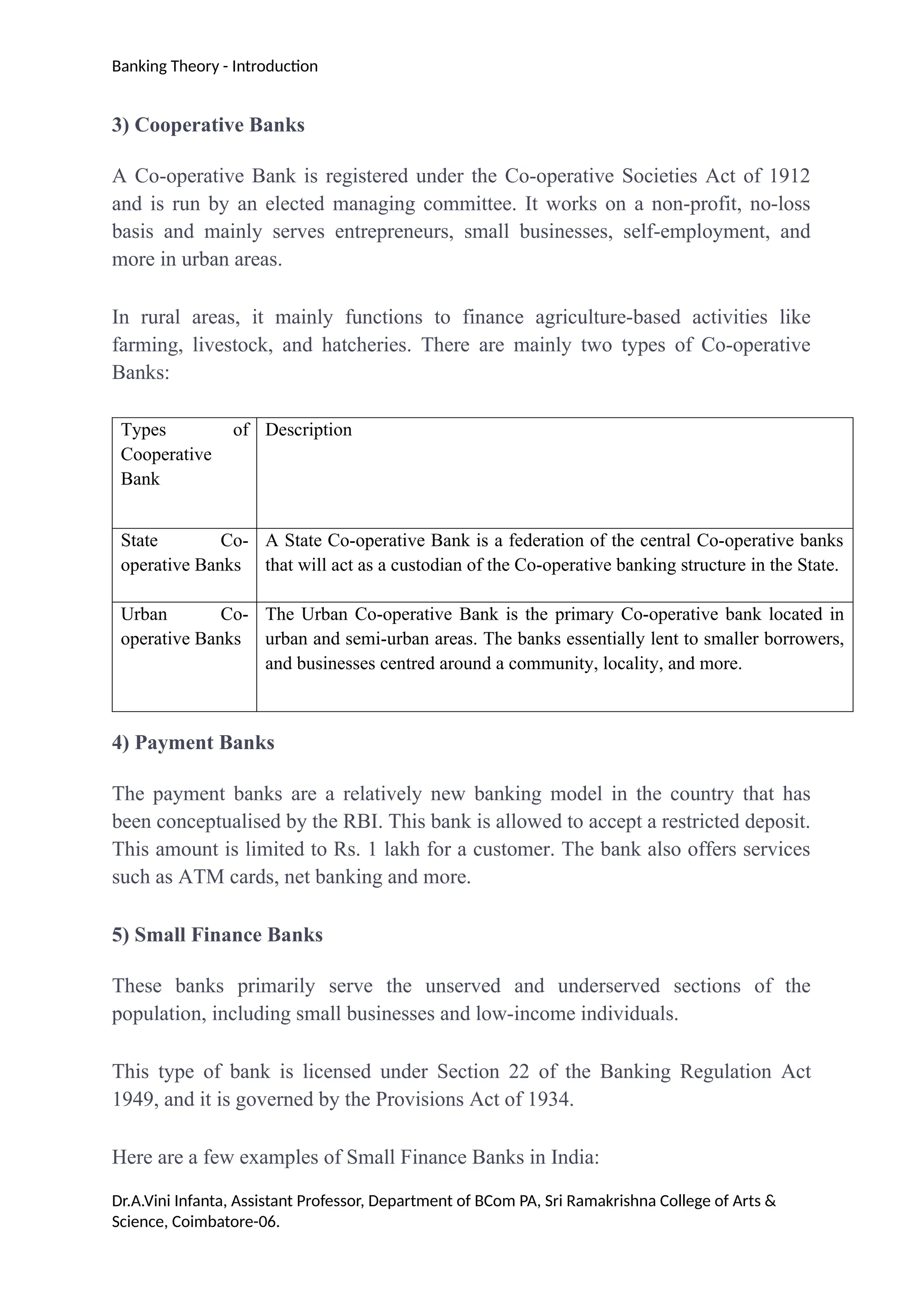 Banking Theory - Introduction
3) Cooperative Banks
A Co-operative Bank is registered under the Co-operative Societies Act of 1912
and is run by an elected managing committee. It works on a non-profit, no-loss
basis and mainly serves entrepreneurs, small businesses, self-employment, and
more in urban areas.
In rural areas, it mainly functions to finance agriculture-based activities like
farming, livestock, and hatcheries. There are mainly two types of Co-operative
Banks:
Types of
Cooperative
Bank
Description
State Co-
operative Banks
A State Co-operative Bank is a federation of the central Co-operative banks
that will act as a custodian of the Co-operative banking structure in the State.
Urban Co-
operative Banks
The Urban Co-operative Bank is the primary Co-operative bank located in
urban and semi-urban areas. The banks essentially lent to smaller borrowers,
and businesses centred around a community, locality, and more.
4) Payment Banks
The payment banks are a relatively new banking model in the country that has
been conceptualised by the RBI. This bank is allowed to accept a restricted deposit.
This amount is limited to Rs. 1 lakh for a customer. The bank also offers services
such as ATM cards, net banking and more.
5) Small Finance Banks
These banks primarily serve the unserved and underserved sections of the
population, including small businesses and low-income individuals.
This type of bank is licensed under Section 22 of the Banking Regulation Act
1949, and it is governed by the Provisions Act of 1934.
Here are a few examples of Small Finance Banks in India:
Dr.A.Vini Infanta, Assistant Professor, Department of BCom PA, Sri Ramakrishna College of Arts &
Science, Coimbatore-06.
 