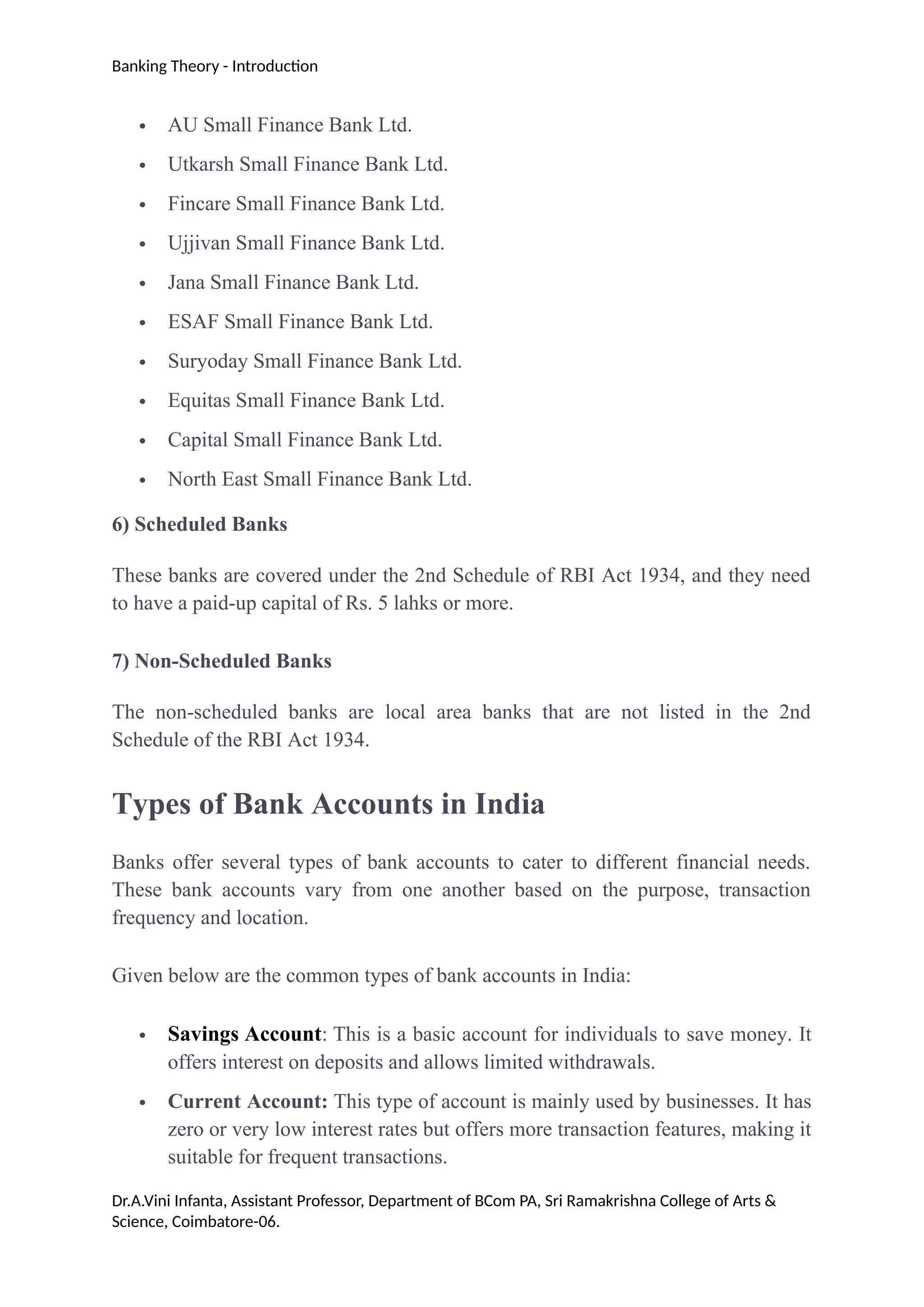 Banking Theory - Introduction
 AU Small Finance Bank Ltd.
 Utkarsh Small Finance Bank Ltd.
 Fincare Small Finance Bank Ltd.
 Ujjivan Small Finance Bank Ltd.
 Jana Small Finance Bank Ltd.
 ESAF Small Finance Bank Ltd.
 Suryoday Small Finance Bank Ltd.
 Equitas Small Finance Bank Ltd.
 Capital Small Finance Bank Ltd.
 North East Small Finance Bank Ltd.
6) Scheduled Banks
These banks are covered under the 2nd Schedule of RBI Act 1934, and they need
to have a paid-up capital of Rs. 5 lahks or more.
7) Non-Scheduled Banks
The non-scheduled banks are local area banks that are not listed in the 2nd
Schedule of the RBI Act 1934.
Types of Bank Accounts in India
Banks offer several types of bank accounts to cater to different financial needs.
These bank accounts vary from one another based on the purpose, transaction
frequency and location.
Given below are the common types of bank accounts in India:
 Savings Account: This is a basic account for individuals to save money. It
offers interest on deposits and allows limited withdrawals.
 Current Account: This type of account is mainly used by businesses. It has
zero or very low interest rates but offers more transaction features, making it
suitable for frequent transactions.
Dr.A.Vini Infanta, Assistant Professor, Department of BCom PA, Sri Ramakrishna College of Arts &
Science, Coimbatore-06.
 