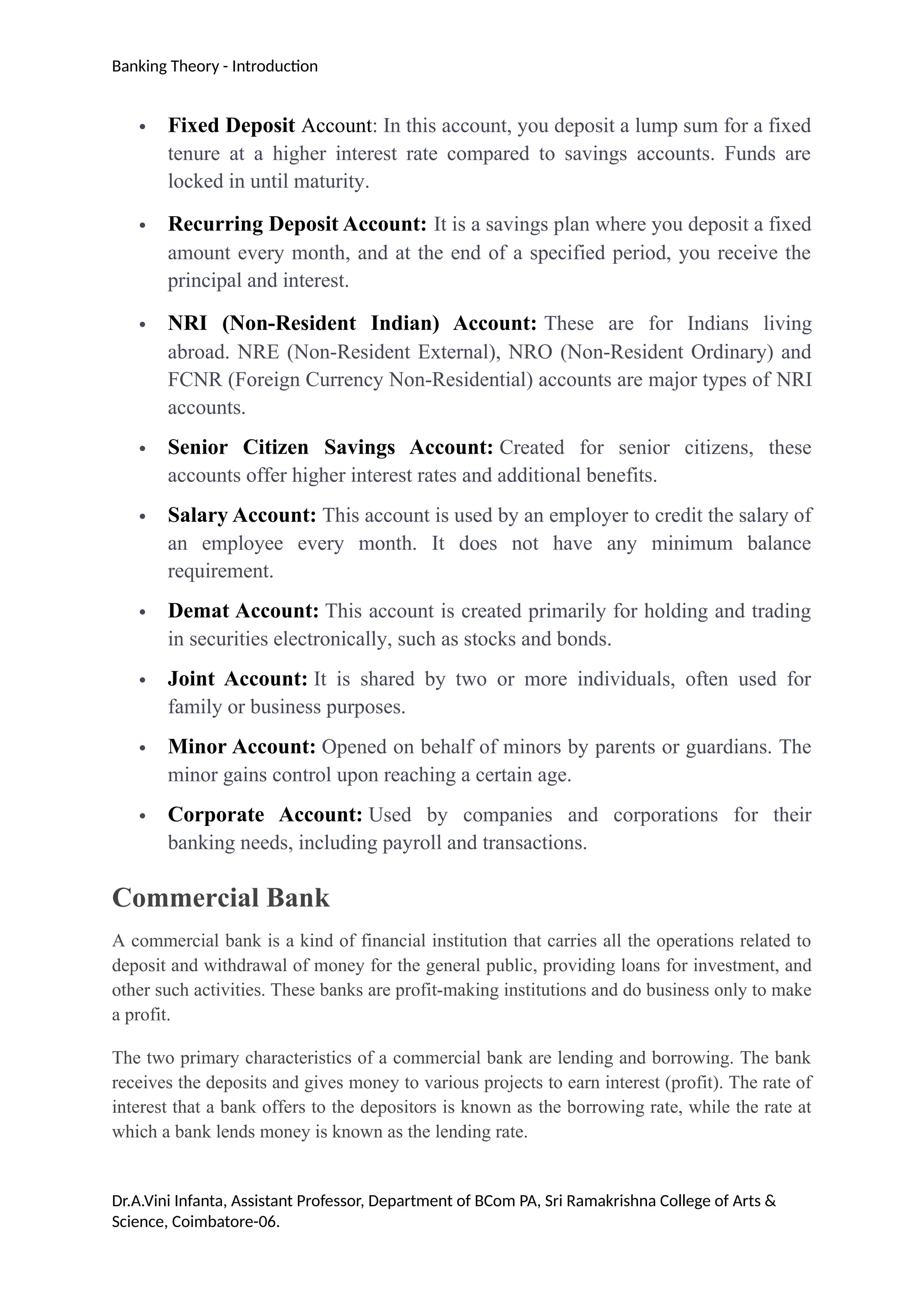 Banking Theory - Introduction
 Fixed Deposit Account: In this account, you deposit a lump sum for a fixed
tenure at a higher interest rate compared to savings accounts. Funds are
locked in until maturity.
 Recurring Deposit Account: It is a savings plan where you deposit a fixed
amount every month, and at the end of a specified period, you receive the
principal and interest.
 NRI (Non-Resident Indian) Account: These are for Indians living
abroad. NRE (Non-Resident External), NRO (Non-Resident Ordinary) and
FCNR (Foreign Currency Non-Residential) accounts are major types of NRI
accounts.
 Senior Citizen Savings Account: Created for senior citizens, these
accounts offer higher interest rates and additional benefits.
 Salary Account: This account is used by an employer to credit the salary of
an employee every month. It does not have any minimum balance
requirement.
 Demat Account: This account is created primarily for holding and trading
in securities electronically, such as stocks and bonds.
 Joint Account: It is shared by two or more individuals, often used for
family or business purposes.
 Minor Account: Opened on behalf of minors by parents or guardians. The
minor gains control upon reaching a certain age.
 Corporate Account: Used by companies and corporations for their
banking needs, including payroll and transactions.
Commercial Bank
A commercial bank is a kind of financial institution that carries all the operations related to
deposit and withdrawal of money for the general public, providing loans for investment, and
other such activities. These banks are profit-making institutions and do business only to make
a profit.
The two primary characteristics of a commercial bank are lending and borrowing. The bank
receives the deposits and gives money to various projects to earn interest (profit). The rate of
interest that a bank offers to the depositors is known as the borrowing rate, while the rate at
which a bank lends money is known as the lending rate.
Dr.A.Vini Infanta, Assistant Professor, Department of BCom PA, Sri Ramakrishna College of Arts &
Science, Coimbatore-06.
 