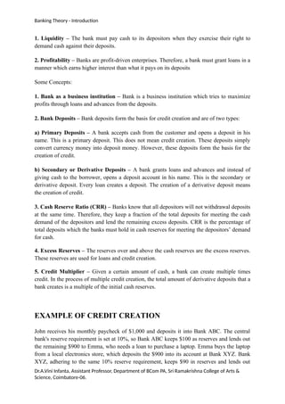 Banking Theory - Introduction
1. Liquidity – The bank must pay cash to its depositors when they exercise their right to
demand cash against their deposits.
2. Profitability – Banks are profit-driven enterprises. Therefore, a bank must grant loans in a
manner which earns higher interest than what it pays on its deposits
Some Concepts:
1. Bank as a business institution – Bank is a business institution which tries to maximize
profits through loans and advances from the deposits.
2. Bank Deposits – Bank deposits form the basis for credit creation and are of two types:
a) Primary Deposits – A bank accepts cash from the customer and opens a deposit in his
name. This is a primary deposit. This does not mean credit creation. These deposits simply
convert currency money into deposit money. However, these deposits form the basis for the
creation of credit.
b) Secondary or Derivative Deposits – A bank grants loans and advances and instead of
giving cash to the borrower, opens a deposit account in his name. This is the secondary or
derivative deposit. Every loan creates a deposit. The creation of a derivative deposit means
the creation of credit.
3. Cash Reserve Ratio (CRR) – Banks know that all depositors will not withdrawal deposits
at the same time. Therefore, they keep a fraction of the total deposits for meeting the cash
demand of the depositors and lend the remaining excess deposits. CRR is the percentage of
total deposits which the banks must hold in cash reserves for meeting the depositors’ demand
for cash.
4. Excess Reserves – The reserves over and above the cash reserves are the excess reserves.
These reserves are used for loans and credit creation.
5. Credit Multiplier – Given a certain amount of cash, a bank can create multiple times
credit. In the process of multiple credit creation, the total amount of derivative deposits that a
bank creates is a multiple of the initial cash reserves.
EXAMPLE OF CREDIT CREATION
John receives his monthly paycheck of $1,000 and deposits it into Bank ABC. The central
bank's reserve requirement is set at 10%, so Bank ABC keeps $100 as reserves and lends out
the remaining $900 to Emma, who needs a loan to purchase a laptop. Emma buys the laptop
from a local electronics store, which deposits the $900 into its account at Bank XYZ. Bank
XYZ, adhering to the same 10% reserve requirement, keeps $90 in reserves and lends out
Dr.A.Vini Infanta, Assistant Professor, Department of BCom PA, Sri Ramakrishna College of Arts &
Science, Coimbatore-06.
 