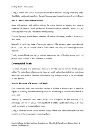 Banking Theory - Introduction
Lastly, a central bank should be in contact with the international banking community and it
should take part in making policies through Treasury securities auctions as well as bond sales.
Role of Central Banks in the Economy
Along with monetary and banking policies, the central bank of any country also plays an
important role in the economic growth and development of that particular country. Here are
some important roles of a central bank in the economy:
First and foremost, it must play an important role in providing money supply to the economy
at all times.
Secondly, it must keep track of economic indicators like exchange rate, gross domestic
product (GDP), etc on a regular basis so that it can take necessary actions to improve these
measures.
Thirdly, a central bank must always maintain an optimum level of liquidity so that banks can
provide credit facilities to their customers at all times.
Commercial Banks
The main objective of a commercial bank is to provide financial services to the general
public. The main clients of commercial banks are small and medium industries, agriculture,
households, and business. Commercial banks also play an important role in the safe custody
of bank deposits.
Special Features of Commercial Banks
First, commercial banks must maintain a low rate of inflation at all times. Also, it should be
capable of following prudent economic policies and maintaining an adequate level of reserves
in its vault.
Secondly, a commercial bank should always look to improve the rate structure of its
employees. Last but not least, a commercial bank should be capable of investing in the fund
which is available in its vault at better rates.
Lastly, a commercial bank should maintain steady contact with other central banks of other
countries in order to improve its monetary policies.
Dr.A.Vini Infanta, Assistant Professor, Department of BCom PA, Sri Ramakrishna College of Arts &
Science, Coimbatore-06.
 