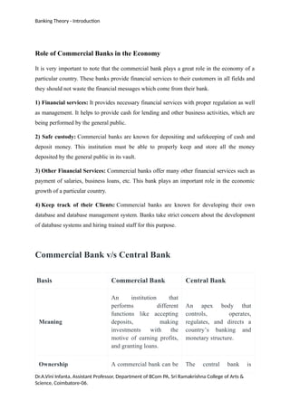 Banking Theory - Introduction
Role of Commercial Banks in the Economy
It is very important to note that the commercial bank plays a great role in the economy of a
particular country. These banks provide financial services to their customers in all fields and
they should not waste the financial messages which come from their bank.
1) Financial services: It provides necessary financial services with proper regulation as well
as management. It helps to provide cash for lending and other business activities, which are
being performed by the general public.
2) Safe custody: Commercial banks are known for depositing and safekeeping of cash and
deposit money. This institution must be able to properly keep and store all the money
deposited by the general public in its vault.
3) Other Financial Services: Commercial banks offer many other financial services such as
payment of salaries, business loans, etc. This bank plays an important role in the economic
growth of a particular country.
4) Keep track of their Clients: Commercial banks are known for developing their own
database and database management system. Banks take strict concern about the development
of database systems and hiring trained staff for this purpose.
Commercial Bank v/s Central Bank
Basis Commercial Bank Central Bank
Meaning
An institution that
performs different
functions like accepting
deposits, making
investments with the
motive of earning profits,
and granting loans.
An apex body that
controls, operates,
regulates, and directs a
country’s banking and
monetary structure.
Ownership A commercial bank can be The central bank is
Dr.A.Vini Infanta, Assistant Professor, Department of BCom PA, Sri Ramakrishna College of Arts &
Science, Coimbatore-06.
 