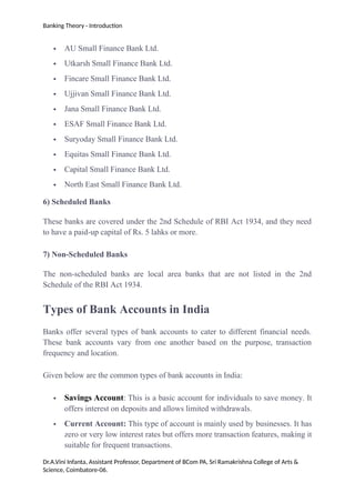 Banking Theory - Introduction
 AU Small Finance Bank Ltd.
 Utkarsh Small Finance Bank Ltd.
 Fincare Small Finance Bank Ltd.
 Ujjivan Small Finance Bank Ltd.
 Jana Small Finance Bank Ltd.
 ESAF Small Finance Bank Ltd.
 Suryoday Small Finance Bank Ltd.
 Equitas Small Finance Bank Ltd.
 Capital Small Finance Bank Ltd.
 North East Small Finance Bank Ltd.
6) Scheduled Banks
These banks are covered under the 2nd Schedule of RBI Act 1934, and they need
to have a paid-up capital of Rs. 5 lahks or more.
7) Non-Scheduled Banks
The non-scheduled banks are local area banks that are not listed in the 2nd
Schedule of the RBI Act 1934.
Types of Bank Accounts in India
Banks offer several types of bank accounts to cater to different financial needs.
These bank accounts vary from one another based on the purpose, transaction
frequency and location.
Given below are the common types of bank accounts in India:
 Savings Account: This is a basic account for individuals to save money. It
offers interest on deposits and allows limited withdrawals.
 Current Account: This type of account is mainly used by businesses. It has
zero or very low interest rates but offers more transaction features, making it
suitable for frequent transactions.
Dr.A.Vini Infanta, Assistant Professor, Department of BCom PA, Sri Ramakrishna College of Arts &
Science, Coimbatore-06.
 