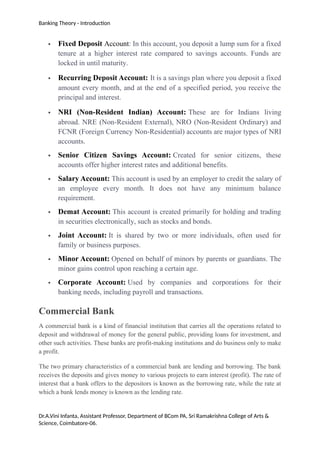 Banking Theory - Introduction
 Fixed Deposit Account: In this account, you deposit a lump sum for a fixed
tenure at a higher interest rate compared to savings accounts. Funds are
locked in until maturity.
 Recurring Deposit Account: It is a savings plan where you deposit a fixed
amount every month, and at the end of a specified period, you receive the
principal and interest.
 NRI (Non-Resident Indian) Account: These are for Indians living
abroad. NRE (Non-Resident External), NRO (Non-Resident Ordinary) and
FCNR (Foreign Currency Non-Residential) accounts are major types of NRI
accounts.
 Senior Citizen Savings Account: Created for senior citizens, these
accounts offer higher interest rates and additional benefits.
 Salary Account: This account is used by an employer to credit the salary of
an employee every month. It does not have any minimum balance
requirement.
 Demat Account: This account is created primarily for holding and trading
in securities electronically, such as stocks and bonds.
 Joint Account: It is shared by two or more individuals, often used for
family or business purposes.
 Minor Account: Opened on behalf of minors by parents or guardians. The
minor gains control upon reaching a certain age.
 Corporate Account: Used by companies and corporations for their
banking needs, including payroll and transactions.
Commercial Bank
A commercial bank is a kind of financial institution that carries all the operations related to
deposit and withdrawal of money for the general public, providing loans for investment, and
other such activities. These banks are profit-making institutions and do business only to make
a profit.
The two primary characteristics of a commercial bank are lending and borrowing. The bank
receives the deposits and gives money to various projects to earn interest (profit). The rate of
interest that a bank offers to the depositors is known as the borrowing rate, while the rate at
which a bank lends money is known as the lending rate.
Dr.A.Vini Infanta, Assistant Professor, Department of BCom PA, Sri Ramakrishna College of Arts &
Science, Coimbatore-06.
 