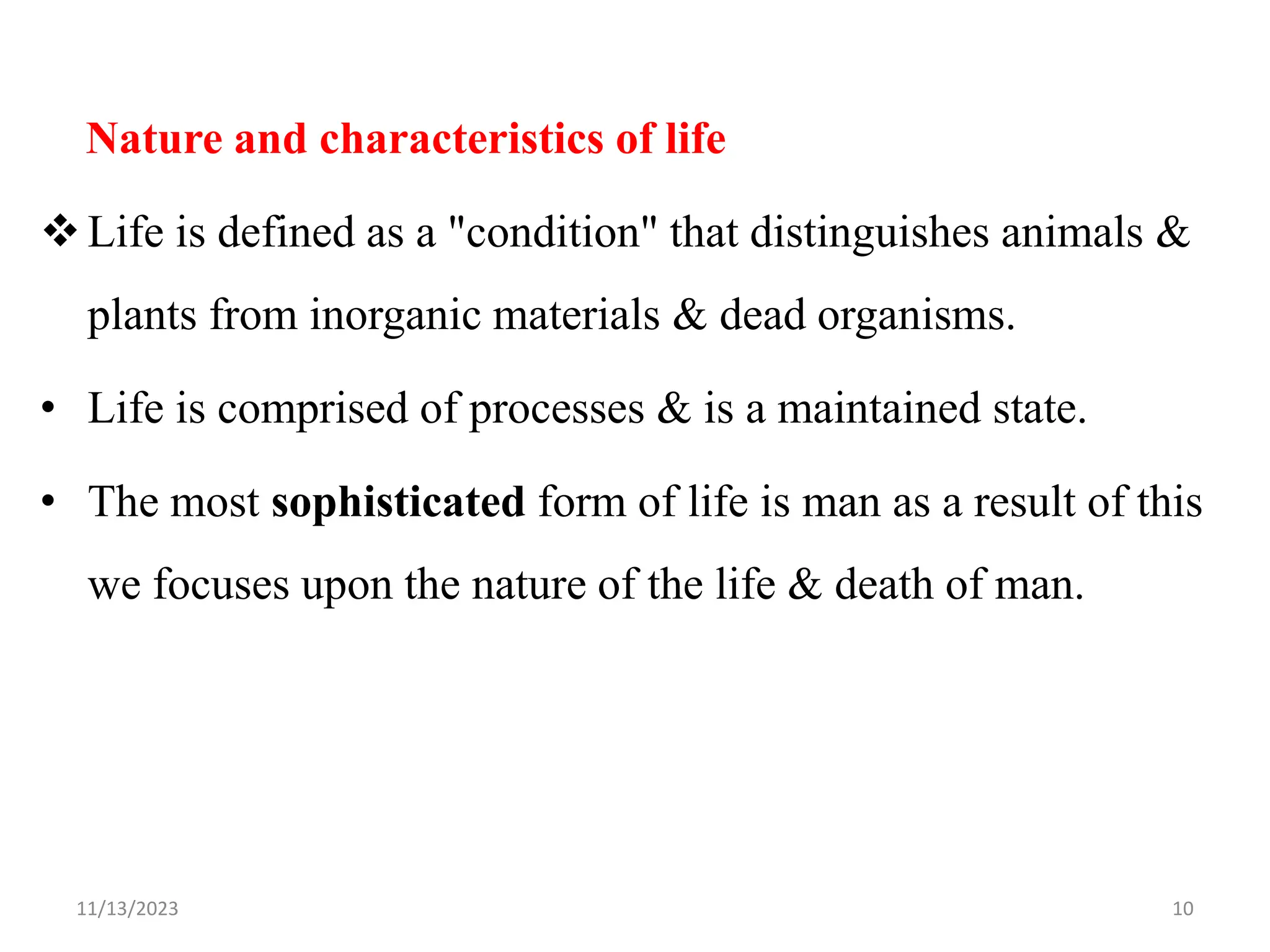 Nature and characteristics of life
Life is defined as a "condition" that distinguishes animals &
plants from inorganic materials & dead organisms.
• Life is comprised of processes & is a maintained state.
• The most sophisticated form of life is man as a result of this
we focuses upon the nature of the life & death of man.
11/13/2023 10
 